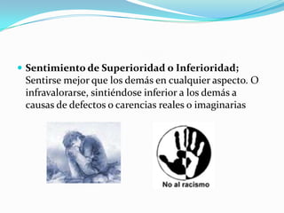 Sentimiento de Superioridad o Inferioridad; Sentirse mejor que los demás en cualquier aspecto. O infravalorarse, sintiéndose inferior a los demás a causas de defectos o carencias reales o imaginarias 