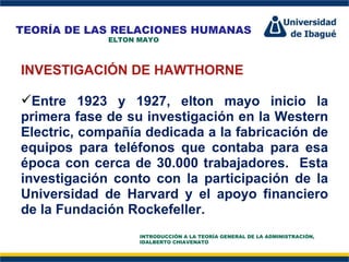 Perfil Profesional INVESTIGACIÓN DE HAWTHORNE Entre 1923 y 1927, elton mayo inicio la primera fase de su investigación en la Western Electric, compañía dedicada a la fabricación de equipos para teléfonos que contaba para esa época con cerca de 30.000 trabajadores.  Esta investigación conto con la participación de la Universidad de Harvard y el apoyo financiero de la Fundación Rockefeller. TEORÍA DE LAS RELACIONES HUMANAS ELTON MAYO INTRODUCCIÓN A LA TEORÍA GENERAL DE LA ADMINISTRACIÓN, IDALBERTO CHIAVENATO 