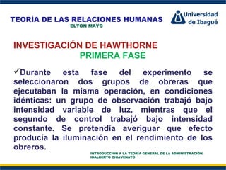 Perfil Profesional INVESTIGACIÓN DE HAWTHORNE PRIMERA FASE Durante esta fase del experimento se seleccionaron dos grupos de obreras que ejecutaban la misma operación, en condiciones idénticas: un grupo de observación trabajó bajo intensidad variable de luz, mientras que el segundo de control trabajó bajo intensidad constante. Se pretendía averiguar que efecto producía la iluminación en el rendimiento de los obreros.  TEORÍA DE LAS RELACIONES HUMANAS ELTON MAYO INTRODUCCIÓN A LA TEORÍA GENERAL DE LA ADMINISTRACIÓN, IDALBERTO CHIAVENATO 
