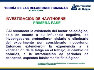 Perfil Profesional INVESTIGACIÓN DE HAWTHORNE PRIMERA FASE Al reconocer la existencia del factor psicológico, solo en cuanto a su influencia negativa, los investigadores pretendieron aislarlo o eliminarlo del experimento por considerarlo inoportuno. Entonces extendieron la experiencia a la verificación de la fatiga en el trabajo, al cambio de horarios, a la introducción de periodos de descanso, aspectos básicamente fisiológicos. TEORÍA DE LAS RELACIONES HUMANAS ELTON MAYO INTRODUCCIÓN A LA TEORÍA GENERAL DE LA ADMINISTRACIÓN, IDALBERTO CHIAVENATO 