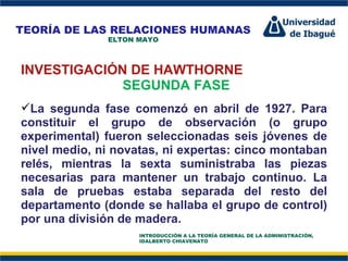 Perfil Profesional INVESTIGACIÓN DE HAWTHORNE SEGUNDA FASE La segunda fase comenzó en abril de 1927. Para constituir el grupo de observación (o grupo experimental) fueron seleccionadas seis jóvenes de nivel medio, ni novatas, ni expertas: cinco montaban relés, mientras la sexta suministraba las piezas necesarias para mantener un trabajo continuo. La sala de pruebas estaba separada del resto del departamento (donde se hallaba el grupo de control) por una división de madera. TEORÍA DE LAS RELACIONES HUMANAS ELTON MAYO INTRODUCCIÓN A LA TEORÍA GENERAL DE LA ADMINISTRACIÓN, IDALBERTO CHIAVENATO 