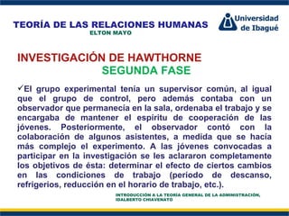 Perfil Profesional INVESTIGACIÓN DE HAWTHORNE SEGUNDA FASE El grupo experimental tenía un supervisor común, al igual que el grupo de control, pero además contaba con un observador que permanecía en la sala, ordenaba el trabajo y se encargaba de mantener el espíritu de cooperación de las jóvenes. Posteriormente, el observador contó con la colaboración de algunos asistentes, a medida que se hacía más complejo el experimento. A las jóvenes convocadas a participar en la investigación se les aclararon completamente los objetivos de ésta: determinar el efecto de ciertos cambios en las condiciones de trabajo (período de descanso, refrigerios, reducción en el horario de trabajo, etc.). TEORÍA DE LAS RELACIONES HUMANAS ELTON MAYO INTRODUCCIÓN A LA TEORÍA GENERAL DE LA ADMINISTRACIÓN, IDALBERTO CHIAVENATO 