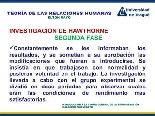 Perfil Profesional INVESTIGACIÓN DE HAWTHORNE SEGUNDA FASE Constantemente se les informaban los resultados, y se sometían a su aprobación las modificaciones que fueran a introducirse. Se insistía en que trabajasen con normalidad y pusieran voluntad en el trabajo. La investigación llevada a cabo con el grupo experimental se dividió en doce periodos para observar cuales eran las condiciones de rendimiento mas satisfactorias. TEORÍA DE LAS RELACIONES HUMANAS ELTON MAYO INTRODUCCIÓN A LA TEORÍA GENERAL DE LA ADMINISTRACIÓN, IDALBERTO CHIAVENATO 