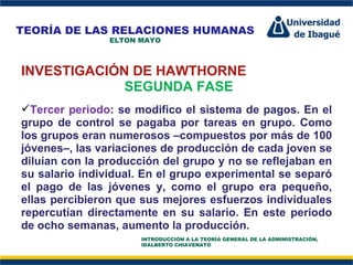 Perfil Profesional INVESTIGACIÓN DE HAWTHORNE SEGUNDA FASE Tercer periodo : se modifico el sistema de pagos. En el grupo de control se pagaba por tareas en grupo. Como los grupos eran numerosos –compuestos por más de 100 jóvenes–, las variaciones de producción de cada joven se diluían con la producción del grupo y no se reflejaban en su salario individual. En el grupo experimental se separó el pago de las jóvenes y, como el grupo era pequeño, ellas percibieron que sus mejores esfuerzos individuales repercutían directamente en su salario. En este periodo de ocho semanas, aumento la producción.  TEORÍA DE LAS RELACIONES HUMANAS ELTON MAYO INTRODUCCIÓN A LA TEORÍA GENERAL DE LA ADMINISTRACIÓN, IDALBERTO CHIAVENATO 