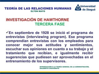 Perfil Profesional INVESTIGACIÓN DE HAWTHORNE TERCERA FASE En septiembre de 1928 se inició el programa de entrevistas (interviewing program). Ese programa comprendían entrevistas con los empleados para conocer mejor sus actitudes y sentimientos, escuchar sus opiniones en cuanto a su trabajo y el tratamiento que recibían, e igualmente recibir sugerencias que pudiesen ser aprovechadas en el entrenamiento de los supervisores. TEORÍA DE LAS RELACIONES HUMANAS ELTON MAYO INTRODUCCIÓN A LA TEORÍA GENERAL DE LA ADMINISTRACIÓN, IDALBERTO CHIAVENATO 