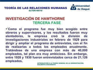Perfil Profesional INVESTIGACIÓN DE HAWTHORNE TERCERA FASE Como el programa fue muy bien acogido entre obreros y supervisores, y los resultados fueron muy alentadores, la empresa creó la división de investigaciones industriales en febrero de 1929 para dirigir y ampliar el programa de entrevistas, con el fin de realizarlas a todos los empleados anualmente. Tratándose de una empresa con más de 40,000 empleados, tal plan era muy ambicioso. Sin embargo, entre 1928 y 1930 fueron entrevistados cerca de 21,126 empleados. TEORÍA DE LAS RELACIONES HUMANAS ELTON MAYO INTRODUCCIÓN A LA TEORÍA GENERAL DE LA ADMINISTRACIÓN, IDALBERTO CHIAVENATO 