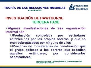 Perfil Profesional INVESTIGACIÓN DE HAWTHORNE TERCERA FASE Algunas manifestaciones de esa organización informal son:  Producción controlada por estándares establecidos por los propios obreros, y que no eran sobrepasados por ninguno de ellos  Prácticas no formalizadas de penalización que el grupo aplicaba a los obreros que excedían aquellos estándares, por considerarlos saboteadores.  TEORÍA DE LAS RELACIONES HUMANAS ELTON MAYO INTRODUCCIÓN A LA TEORÍA GENERAL DE LA ADMINISTRACIÓN, IDALBERTO CHIAVENATO 