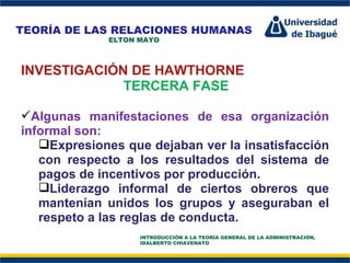 Perfil Profesional INVESTIGACIÓN DE HAWTHORNE TERCERA FASE Algunas manifestaciones de esa organización informal son:  Expresiones que dejaban ver la insatisfacción con respecto a los resultados del sistema de pagos de incentivos por producción.  Liderazgo informal de ciertos obreros que mantenían unidos los grupos y aseguraban el respeto a las reglas de conducta.  TEORÍA DE LAS RELACIONES HUMANAS ELTON MAYO INTRODUCCIÓN A LA TEORÍA GENERAL DE LA ADMINISTRACIÓN, IDALBERTO CHIAVENATO 