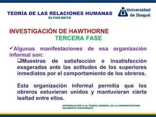 Perfil Profesional INVESTIGACIÓN DE HAWTHORNE TERCERA FASE Algunas manifestaciones de esa organización informal son:  Muestras de satisfacción e insatisfacción exageradas ante las actitudes de los superiores inmediatos por el comportamiento de los obreros. Esta organización informal permitía que los obreros estuvieran unidos y mantuvieran cierta lealtad entre ellos. TEORÍA DE LAS RELACIONES HUMANAS ELTON MAYO INTRODUCCIÓN A LA TEORÍA GENERAL DE LA ADMINISTRACIÓN, IDALBERTO CHIAVENATO 