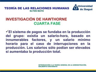 Perfil Profesional INVESTIGACIÓN DE HAWTHORNE CUARTA FASE El sistema de pagos se fundaba en la producción del grupo: existía un salario-hora, basado en innumerables factores, y un salario mínimo horario para el caso de interrupciones en la producción. Los salarios sólo podían ser elevados si aumentaba la producción total. TEORÍA DE LAS RELACIONES HUMANAS ELTON MAYO INTRODUCCIÓN A LA TEORÍA GENERAL DE LA ADMINISTRACIÓN, IDALBERTO CHIAVENATO 