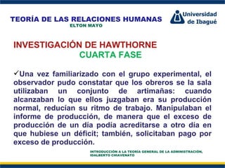 Perfil Profesional INVESTIGACIÓN DE HAWTHORNE CUARTA FASE Una vez familiarizado con el grupo experimental, el observador pudo constatar que los obreros se la sala utilizaban un conjunto de artimañas: cuando alcanzaban lo que ellos juzgaban era su producción normal, reducían su ritmo de trabajo. Manipulaban el informe de producción, de manera que el exceso de producción de un día podía acreditarse a otro día en que hubiese un déficit; también, solicitaban pago por exceso de producción. TEORÍA DE LAS RELACIONES HUMANAS ELTON MAYO INTRODUCCIÓN A LA TEORÍA GENERAL DE LA ADMINISTRACIÓN, IDALBERTO CHIAVENATO 