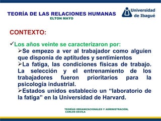 Perfil Profesional CONTEXTO: Los años veinte se caracterizaron por: Se empezo a ver al trabajador como alguien que disponia de aptitudes y sentimientos La fatiga, las condiciones físicas de trabajo. La selección y el entrenamiento de los trabajadores fueron prioritarios para la psicología industrial. Estados unidos establecio un “laboratorio de la fatiga” en la Universidad de Harvard. TEORÍA DE LAS RELACIONES HUMANAS ELTON MAYO TEORÍAS ORGANIZACIONALES Y ADMINISTRACIÓN,  CARLOS DÁVILA 