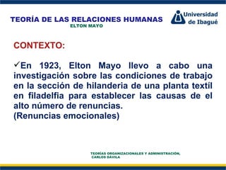 Perfil Profesional CONTEXTO: En 1923, Elton Mayo llevo a cabo una investigación sobre las condiciones de trabajo en la sección de hilanderia de una planta textíl en filadelfia para establecer las causas de el alto número de renuncias. (Renuncias emocionales) TEORÍA DE LAS RELACIONES HUMANAS ELTON MAYO TEORÍAS ORGANIZACIONALES Y ADMINISTRACIÓN,  CARLOS DÁVILA 