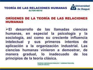 Perfil Profesional ORÍGENES DE LA TEORÍA DE LAS RELACIONES HUMANAS   El desarrollo de las llamadas ciencias humanas, en especial la psicología y la sociología, así como su creciente influencia intelectual y sus primeros intentos de aplicación a la organización industrial. Las ciencias humanas vinieron a demostrar, de manera gradual, lo inadecuado de los principios de la teoría clásica.  TEORÍA DE LAS RELACIONES HUMANAS ELTON MAYO TEORÍAS ORGANIZACIONALES Y ADMINISTRACIÓN,  CARLOS DÁVILA 