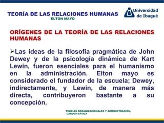 Perfil Profesional ORÍGENES DE LA TEORÍA DE LAS RELACIONES HUMANAS   Las ideas de la filosofía pragmática de John Dewey y de la psicología dinámica de Kart Lewin, fueron esenciales para el humanismo en la administración. Elton mayo es considerado el fundador de la escuela; Dewey, indirectamente, y Lewin, de manera más directa, contribuyeron bastante a su concepción.  TEORÍA DE LAS RELACIONES HUMANAS ELTON MAYO TEORÍAS ORGANIZACIONALES Y ADMINISTRACIÓN,  CARLOS DÁVILA 