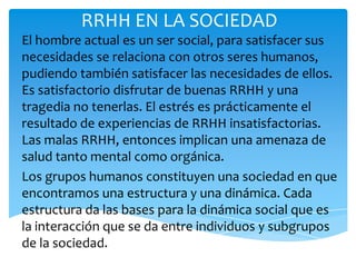 RRHH EN LA SOCIEDAD
El hombre actual es un ser social, para satisfacer sus
necesidades se relaciona con otros seres humanos,
pudiendo también satisfacer las necesidades de ellos.
Es satisfactorio disfrutar de buenas RRHH y una
tragedia no tenerlas. El estrés es prácticamente el
resultado de experiencias de RRHH insatisfactorias.
Las malas RRHH, entonces implican una amenaza de
salud tanto mental como orgánica.
Los grupos humanos constituyen una sociedad en que
encontramos una estructura y una dinámica. Cada
estructura da las bases para la dinámica social que es
la interacción que se da entre individuos y subgrupos
de la sociedad.
 