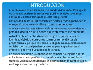 INTRODUCCIÓN
• El ser humano es un ser social, no puede vivir aislado. Para que la
  convivencia sea lo más armoniosa posible, se debe revisar las
  actitudes y ciertos principios de carácter general.
• La finalidad de las RRHH consiste en destruir todo aquello que se
  oponga al correcto entendimiento entre las personas.
• Muchas veces las actuaciones del ser humano no responden a su
  personalidad sino a situaciones que le afectan en ese momento.
• Actualmente nos enfrentamos al peligro de perder nuestra
  identidad debido a que somos tomados como objetos de
  propaganda, o porque casi somos obligados a adquirir las modas
  sociales, con lo cual perdemos valores para experimentar el
  afecto, el gozo y la búsqueda de la verdad.
• En época de cambio la capacidad de cambiar ha llegado a ser la
  única fuente de supervivencia. La vida es cambio y cambiar es
  signo de vitalidad, sensibilidad; es decir generar un cambio con el
  cual la persona crezca y madure.
 