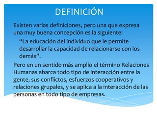 DEFINICIÓN
Existen varias definiciones, pero una que expresa
una muy buena concepción es la siguiente:
• “La educación del individuo que le permite
  desarrollar la capacidad de relacionarse con los
  demás”.
Pero en un sentido más amplio el término Relaciones
Humanas abarca todo tipo de interacción entre la
gente, sus conflictos, esfuerzos cooperativos y
relaciones grupales, y se aplica a la interacción de las
personas en todo tipo de empresas.
 