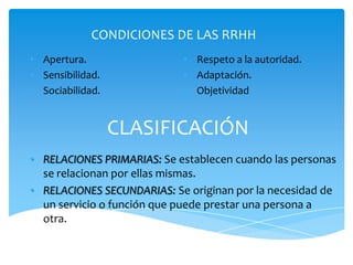 CONDICIONES DE LAS RRHH
• Apertura.                 • Respeto a la autoridad.
• Sensibilidad.             • Adaptación.
• Sociabilidad.             • Objetividad


                  CLASIFICACIÓN
• RELACIONES PRIMARIAS: Se establecen cuando las personas
  se relacionan por ellas mismas.
• RELACIONES SECUNDARIAS: Se originan por la necesidad de
  un servicio o función que puede prestar una persona a
  otra.
 
