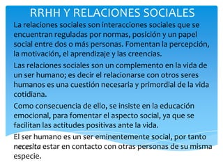 RRHH Y RELACIONES SOCIALES
La relaciones sociales son interacciones sociales que se
encuentran reguladas por normas, posición y un papel
social entre dos o más personas. Fomentan la percepción,
la motivación, el aprendizaje y las creencias.
Las relaciones sociales son un complemento en la vida de
un ser humano; es decir el relacionarse con otros seres
humanos es una cuestión necesaria y primordial de la vida
cotidiana.
Como consecuencia de ello, se insiste en la educación
emocional, para fomentar el aspecto social, ya que se
facilitan las actitudes positivas ante la vida.
El ser humano es un ser eminentemente social, por tanto
necesita estar en contacto con otras personas de su misma
especie.
 