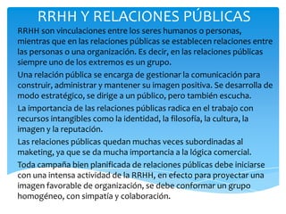 RRHH Y RELACIONES PÚBLICAS
RRHH son vinculaciones entre los seres humanos o personas,
mientras que en las relaciones públicas se establecen relaciones entre
las personas o una organización. Es decir, en las relaciones públicas
siempre uno de los extremos es un grupo.
Una relación pública se encarga de gestionar la comunicación para
construir, administrar y mantener su imagen positiva. Se desarrolla de
modo estratégico, se dirige a un público, pero también escucha.
La importancia de las relaciones públicas radica en el trabajo con
recursos intangibles como la identidad, la filosofía, la cultura, la
imagen y la reputación.
Las relaciones públicas quedan muchas veces subordinadas al
maketing, ya que se da mucha importancia a la lógica comercial.
Toda campaña bien planificada de relaciones públicas debe iniciarse
con una intensa actividad de la RRHH, en efecto para proyectar una
imagen favorable de organización, se debe conformar un grupo
homogéneo, con simpatía y colaboración.
 