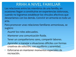 RRHH A NIVEL FAMILIAR
Las relaciones entre los miembros de una familia, en
ocasiones llegan a constituirse en experiencias dolorosas,
cuando no logramos establecer los vínculos afectivos que
desearíamos con los demás. Convivir en armonía es todo un
arte.
Para promover unas relaciones familiares armoniosas, se
sugiere:
• Asumir los roles adecuados.
• Mantener una comunicación fluida.
• Tener un compañerismo sano, compartir labores.
• Aprender a manejar a situaciones difíciles con formas
   creativas de solución, con equilibrio y serenidad.
• Esforzarse en mantener momentos especiales de
   recreación.
 