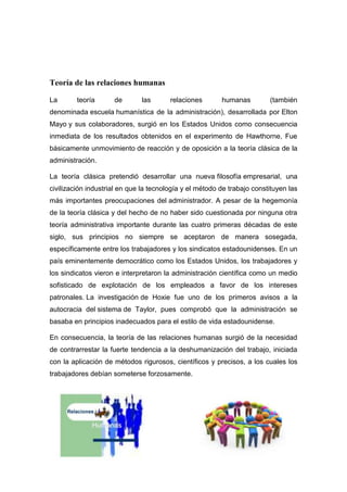 Teoría de las relaciones humanas
La teoría de las relaciones humanas (también
denominada escuela humanística de la administración), desarrollada por Elton
Mayo y sus colaboradores, surgió en los Estados Unidos como consecuencia
inmediata de los resultados obtenidos en el experimento de Hawthorne, Fue
básicamente unmovimiento de reacción y de oposición a la teoría clásica de la
administración.
La teoría clásica pretendió desarrollar una nueva filosofía empresarial, una
civilización industrial en que la tecnología y el método de trabajo constituyen las
más importantes preocupaciones del administrador. A pesar de la hegemonía
de la teoría clásica y del hecho de no haber sido cuestionada por ninguna otra
teoría administrativa importante durante las cuatro primeras décadas de este
siglo, sus principios no siempre se aceptaron de manera sosegada,
específicamente entre los trabajadores y los sindicatos estadounidenses. En un
país eminentemente democrático como los Estados Unidos, los trabajadores y
los sindicatos vieron e interpretaron la administración científica como un medio
sofisticado de explotación de los empleados a favor de los intereses
patronales. La investigación de Hoxie fue uno de los primeros avisos a la
autocracia del sistema de Taylor, pues comprobó que la administración se
basaba en principios inadecuados para el estilo de vida estadounidense.
En consecuencia, la teoría de las relaciones humanas surgió de la necesidad
de contrarrestar la fuerte tendencia a la deshumanización del trabajo, iniciada
con la aplicación de métodos rigurosos, científicos y precisos, a los cuales los
trabajadores debían someterse forzosamente.
 