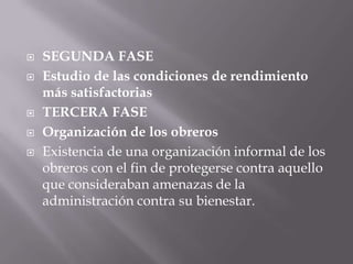  SEGUNDA FASE
 Estudio de las condiciones de rendimiento
más satisfactorias
 TERCERA FASE
 Organización de los obreros
 Existencia de una organización informal de los
obreros con el fin de protegerse contra aquello
que consideraban amenazas de la
administración contra su bienestar.
 