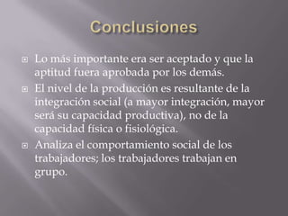  Lo más importante era ser aceptado y que la
aptitud fuera aprobada por los demás.
 El nivel de la producción es resultante de la
integración social (a mayor integración, mayor
será su capacidad productiva), no de la
capacidad física o fisiológica.
 Analiza el comportamiento social de los
trabajadores; los trabajadores trabajan en
grupo.
 