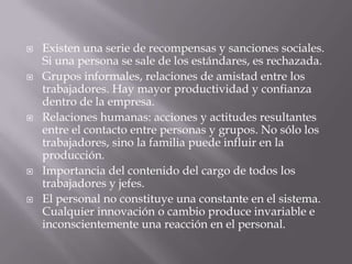  Existen una serie de recompensas y sanciones sociales.
Si una persona se sale de los estándares, es rechazada.
 Grupos informales, relaciones de amistad entre los
trabajadores. Hay mayor productividad y confianza
dentro de la empresa.
 Relaciones humanas: acciones y actitudes resultantes
entre el contacto entre personas y grupos. No sólo los
trabajadores, sino la familia puede influir en la
producción.
 Importancia del contenido del cargo de todos los
trabajadores y jefes.
 El personal no constituye una constante en el sistema.
Cualquier innovación o cambio produce invariable e
inconscientemente una reacción en el personal.
 