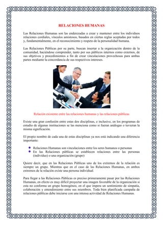 RELACIONES HUMANAS
Las Relaciones Humanas son las enderezadas a crear y mantener entre los individuos
relaciones cordiales, vínculos amistosos, basados en ciertas reglas aceptadas por todos
y, fundamentalmente, en el reconocimiento y respeto de la personalidad humana.
Las Relaciones Públicas por su parte, buscan insertar a la organización dentro de la
comunidad, haciéndose comprender, tanto por sus públicos internos como externos, de
sus objetivos y procedimientos a fin de crear vinculaciones provechosas para ambas
partes mediante la concordancia de sus respectivos intereses.

Relación existente entre las relaciones humanas y las relaciones públicas
Existe una gran confusión entre estas dos disciplinas, e inclusive, en los programas de
estudio de algunas instituciones se las menciona como si fueran análogas o tuvieran la
misma significación.
El propio nombre de cada una de estas disciplinas ya nos está indicando una diferencia
importante:
Relaciones Humanas son vinculaciones entre los seres humanos o personas
En las Relaciones públicas se establecen relaciones entre las personas
(individuo) o una organización (grupo)
Quiere decir, que en las Relaciones Públicas uno de los extremos de la relación es
siempre un grupo. Mientras que en el caso de las Relaciones Humanas, en ambos
extremos de la relación existe una persona individual.
Para llegar a las Relaciones Públicas es preciso primeramente pasar por las Relaciones
Humanas, en efecto es muy difícil proyectar una imagen favorable de la organización si
esta no conforma un grupo homogéneo, en el que impera un sentimiento de simpatía,
colaboración y entendimiento entre sus miembros. Toda bien planificada campaña de
relaciones públicas debe iniciarse con una intensa actividad de Relaciones Humanas.

 