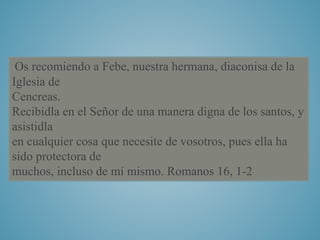 Os recomiendo a Febe, nuestra hermana, diaconisa de la 
Iglesia de 
Cencreas. 
Recibidla en el Señor de una manera digna de los santos, y 
asistidla 
en cualquier cosa que necesite de vosotros, pues ella ha 
sido protectora de 
muchos, incluso de mí mismo. Romanos 16, 1-2 
 