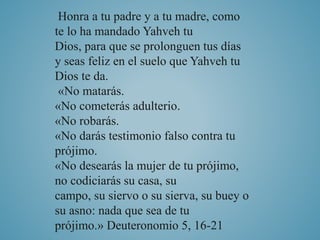 Honra a tu padre y a tu madre, como 
te lo ha mandado Yahveh tu 
Dios, para que se prolonguen tus días 
y seas feliz en el suelo que Yahveh tu 
Dios te da. 
«No matarás. 
«No cometerás adulterio. 
«No robarás. 
«No darás testimonio falso contra tu 
prójimo. 
«No desearás la mujer de tu prójimo, 
no codiciarás su casa, su 
campo, su siervo o su sierva, su buey o 
su asno: nada que sea de tu 
prójimo.» Deuteronomio 5, 16-21 
 