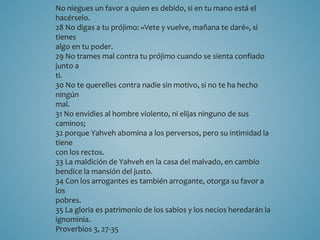 No niegues un favor a quien es debido, si en tu mano está el 
hacérselo. 
28 No digas a tu prójimo: «Vete y vuelve, mañana te daré», si 
tienes 
algo en tu poder. 
29 No trames mal contra tu prójimo cuando se sienta confiado 
junto a 
ti. 
30 No te querelles contra nadie sin motivo, si no te ha hecho 
ningún 
mal. 
31 No envidies al hombre violento, ni elijas ninguno de sus 
caminos; 
32 porque Yahveh abomina a los perversos, pero su intimidad la 
tiene 
con los rectos. 
33 La maldición de Yahveh en la casa del malvado, en cambio 
bendice la mansión del justo. 
34 Con los arrogantes es también arrogante, otorga su favor a 
los 
pobres. 
35 La gloria es patrimonio de los sabios y los necios heredarán la 
ignominia. 
Proverbios 3, 27-35 
 