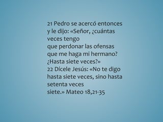 21 Pedro se acercó entonces 
y le dijo: «Señor, ¿cuántas 
veces tengo 
que perdonar las ofensas 
que me haga mi hermano? 
¿Hasta siete veces?» 
22 Dícele Jesús: «No te digo 
hasta siete veces, sino hasta 
setenta veces 
siete.» Mateo 18,21-35 
 