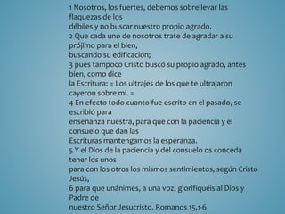 1 Nosotros, los fuertes, debemos sobrellevar las 
flaquezas de los 
débiles y no buscar nuestro propio agrado. 
2 Que cada uno de nosotros trate de agradar a su 
prójimo para el bien, 
buscando su edificación; 
3 pues tampoco Cristo buscó su propio agrado, antes 
bien, como dice 
la Escritura: = Los ultrajes de los que te ultrajaron 
cayeron sobre mi. = 
4 En efecto todo cuanto fue escrito en el pasado, se 
escribió para 
enseñanza nuestra, para que con la paciencia y el 
consuelo que dan las 
Escrituras mantengamos la esperanza. 
5 Y el Dios de la paciencia y del consuelo os conceda 
tener los unos 
para con los otros los mismos sentimientos, según Cristo 
Jesús, 
6 para que unánimes, a una voz, glorifiquéis al Dios y 
Padre de 
nuestro Señor Jesucristo. Romanos 15,1-6 
 