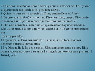 7 Queridos, amémonos unos a otros, ya que el amor es de Dios, y todo 
el que ama ha nacido de Dios y conoce a Dios. 
8 Quien no ama no ha conocido a Dios, porque Dios es Amor. 
9 En esto se manifestó el amor que Dios nos tiene; en que Dios envió 
al mundo a su Hijo único para que vivamos por medio de él. 
10 En esto consiste el amor: no en que nosotros hayamos amado a 
Dios, sino en que él nos amó y nos envió a su Hijo como propiciación 
por 
nuestros pecados. 
11 Queridos, si Dios nos amó de esta manera, también nosotros 
debemos amarnos unos a otros. 
12 A Dios nadie le ha visto nunca. Si nos amamos unos a otros, Dios 
permanece en nosotros y su amor ha llegado en nosotros a su plenitud. 1 
Juan 4, 7-12 
 