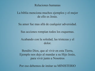 Relaciones humanas 
La biblia menciona muchos ejemplos y el mejor 
de ello es Jesús. 
Su amor fue mas allá de cualquier adversidad. 
Sus acciones rompían todos los esquemas. 
Acabando con la soledad, las tristezas y el 
dolor. 
Bendito Dios, que al vivir en esta Tierra, 
Ejemplo nos dejo al mandar a su Hijo Jesús, 
para vivir junto a Nosotros 
Por eso debemos de imitar su MINISTERIO 
 