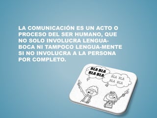 LA COMUNICACIÓN ES UN ACTO O 
PROCESO DEL SER HUMANO, QUE 
NO SOLO INVOLUCRA LENGUA-BOCA 
NI TAMPOCO LENGUA-MENTE 
SI NO INVOLUCRA A LA PERSONA 
POR COMPLETO. 
 
