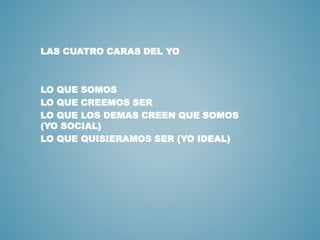 LAS CUATRO CARAS DEL YO 
LO QUE SOMOS 
LO QUE CREEMOS SER 
LO QUE LOS DEMAS CREEN QUE SOMOS 
(YO SOCIAL) 
LO QUE QUISIERAMOS SER (YO IDEAL) 
 