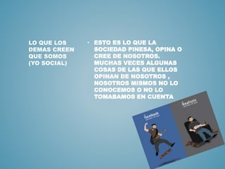 • ESTO ES LO QUE LA 
SOCIEDAD PINESA, OPINA O 
CREE DE NOSOTROS. 
MUCHAS VECES ALGUNAS 
COSAS DE LAS QUE ELLOS 
OPINAN DE NOSOTROS , 
NOSOTROS MISMOS NO LO 
CONOCEMOS O NO LO 
TOMABAMOS EN CUENTA 
LO QUE LOS 
DEMAS CREEN 
QUE SOMOS 
(YO SOCIAL) 
 