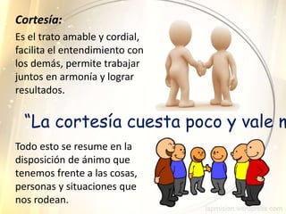 Es el trato amable y cordial,
facilita el entendimiento con
los demás, permite trabajar
juntos en armonía y lograr
resultados.
Cortesía:
Todo esto se resume en la
disposición de ánimo que
tenemos frente a las cosas,
personas y situaciones que
nos rodean.
“La cortesía cuesta poco y vale m
 