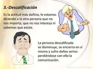 Es la actitud más dañina, le estamos
diciendo a la otra persona que no
nos importa, que no nos interesa ni
sabemos que existe.
La persona descalificada
se disminuye, se encierra en sí
misma y sufre daños serios
perdiéndose con ello la
comunicación.
3.-Descalificación
 