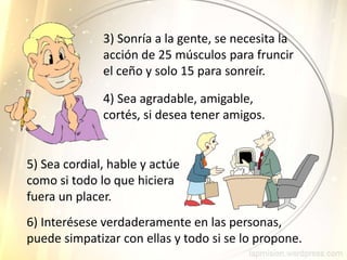 3) Sonría a la gente, se necesita la
acción de 25 músculos para fruncir
el ceño y solo 15 para sonreír.
4) Sea agradable, amigable,
cortés, si desea tener amigos.
5) Sea cordial, hable y actúe
como si todo lo que hiciera
fuera un placer.
6) Interésese verdaderamente en las personas,
puede simpatizar con ellas y todo si se lo propone.
 