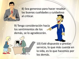 9) Tenga consideración hacia
los sentimientos de los
demás, se lo agradecerán.
8) Sea generoso para hacer resaltar
las buenas cualidades y cuidadoso
al criticar.
10) Esté dispuesto a prestar
servicio, lo que más cuenta en
la vida, es lo que hacemos por
los demás.
 