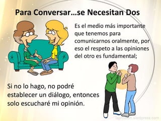 Para Conversar…se Necesitan Dos
Es el medio más importante
que tenemos para
comunicarnos oralmente, por
eso el respeto a las opiniones
del otro es fundamental;
Si no lo hago, no podré
establecer un diálogo, entonces
solo escucharé mi opinión.
 