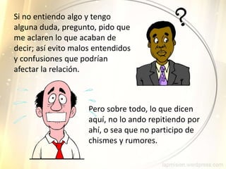 Si no entiendo algo y tengo
alguna duda, pregunto, pido que
me aclaren lo que acaban de
decir; así evito malos entendidos
y confusiones que podrían
afectar la relación.
Pero sobre todo, lo que dicen
aquí, no lo ando repitiendo por
ahí, o sea que no participo de
chismes y rumores.
 