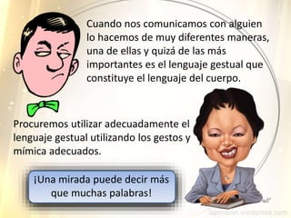 Procuremos utilizar adecuadamente el
lenguaje gestual utilizando los gestos y
mímica adecuados.
Cuando nos comunicamos con alguien
lo hacemos de muy diferentes maneras,
una de ellas y quizá de las más
importantes es el lenguaje gestual que
constituye el lenguaje del cuerpo.
¡Una mirada puede decir más
que muchas palabras!
 