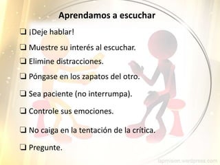 ❏ Pregunte.
Aprendamos a escuchar
❏ ¡Deje hablar!
❏ Muestre su interés al escuchar.
❏ Elimine distracciones.
❏ Póngase en los zapatos del otro.
❏ Sea paciente (no interrumpa).
❏ Controle sus emociones.
❏ No caiga en la tentación de la crítica.
 