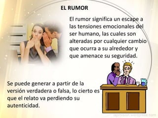EL RUMOR
El rumor significa un escape a
las tensiones emocionales del
ser humano, las cuales son
alteradas por cualquier cambio
que ocurra a su alrededor y
que amenace su seguridad.
Se puede generar a partir de la
versión verdadera o falsa, lo cierto es
que el relato va perdiendo su
autenticidad.
 